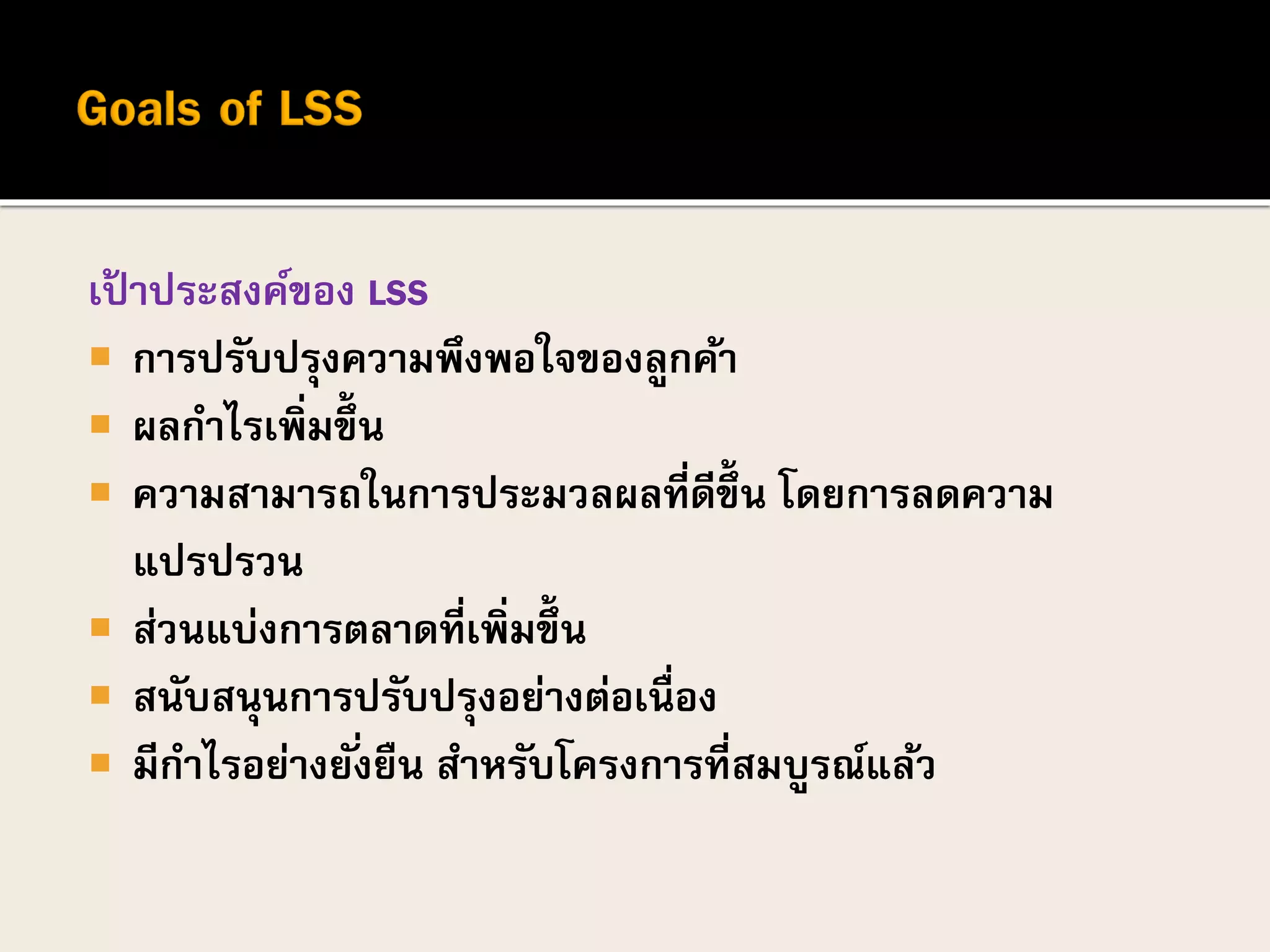 เป้ าประสงค์ของ LSS
 การปรับปรุงความพึงพอใจของลูกค้า
 ผลกาไรเพิ่มขึ้น
 ความสามารถในการประมวลผลที่ดีขึ้น โดยการลดความ
แปรปรวน
 ส่วนแบ่งการตลาดที่เพิ่มขึ้น
 สนับสนุนการปรับปรุงอย่างต่อเนื่อง
 มีกาไรอย่างยั่งยืน สาหรับโครงการที่สมบูรณ์แล้ว
 