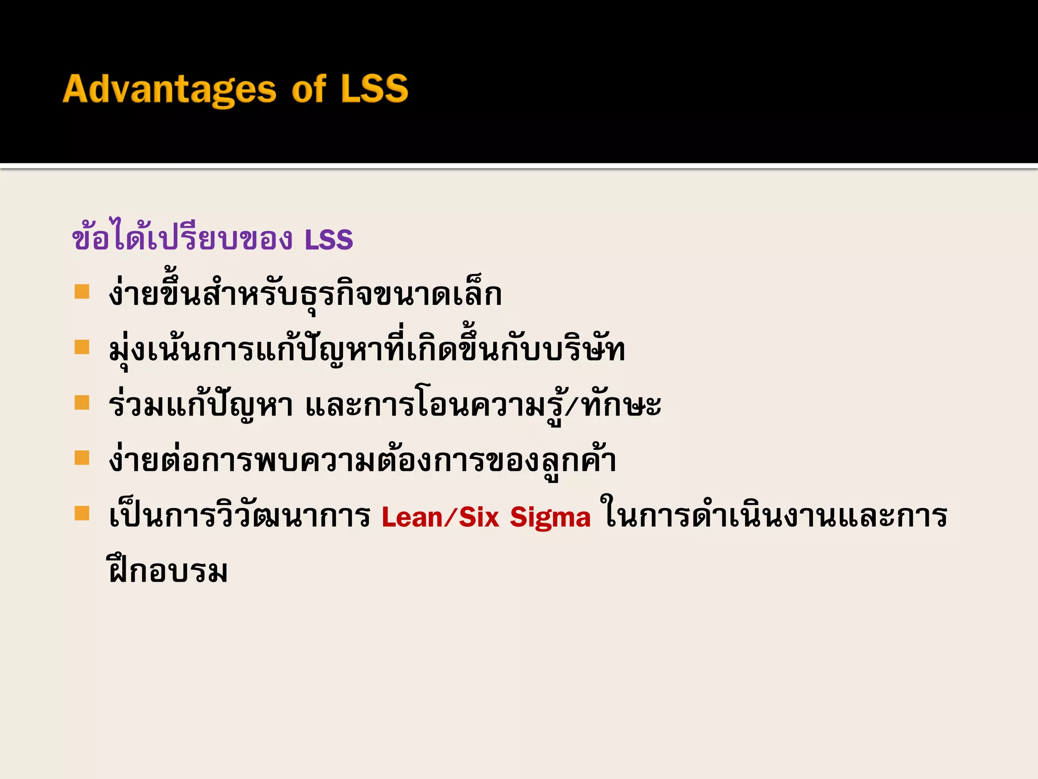 ข้อได้เปรียบของ LSS
 ง่ายขึ้นสาหรับธุรกิจขนาดเล็ก
 มุ่งเน้นการแก้ปัญหาที่เกิดขึ้นกับบริษัท
 ร่วมแก้ปัญหา และการโอนความรู้/ทักษะ
 ง่ายต่อการพบความต้องการของลูกค้า
 เป็นการวิวัฒนาการ Lean/Six Sigma ในการดาเนินงานและการ
ฝึกอบรม
 