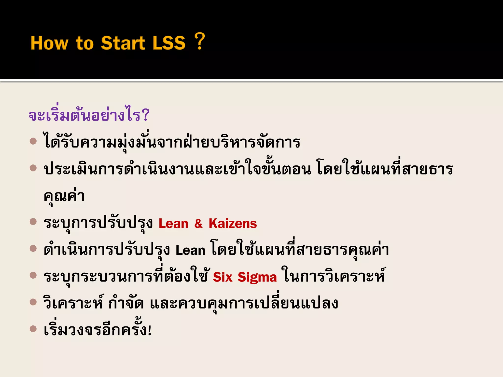 จะเริ่มต้นอย่างไร?
 ได้รับความมุ่งมั่นจากฝ่ายบริหารจัดการ
 ประเมินการดาเนินงานและเข้าใจขั้นตอน โดยใช้แผนที่สายธาร
คุณค่า
 ระบุการปรับปรุง Lean & Kaizens
 ดาเนินการปรับปรุง Lean โดยใช้แผนที่สายธารคุณค่า
 ระบุกระบวนการที่ต้องใช้ Six Sigma ในการวิเคราะห์
 วิเคราะห์ กาจัด และควบคุมการเปลี่ยนแปลง
 เริ่มวงจรอีกครั้ง!
 