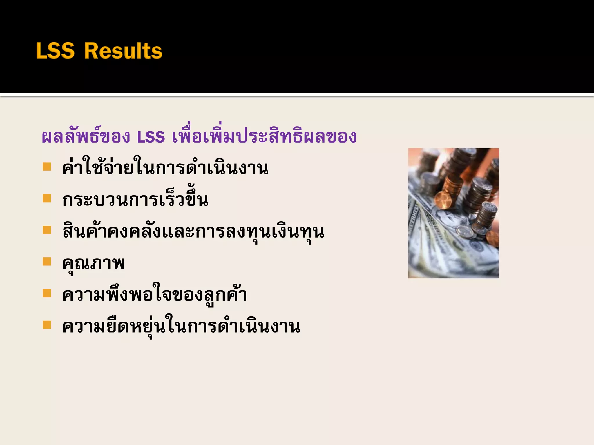 ผลลัพธ์ของ LSS เพื่อเพิ่มประสิทธิผลของ
 ค่าใช้จ่ายในการดาเนินงาน
 กระบวนการเร็วขึ้น
 สินค้าคงคลังและการลงทุนเงินทุน
 คุณภาพ
 ความพึงพอใจของลูกค้า
 ความยืดหยุ่นในการดาเนินงาน
 
