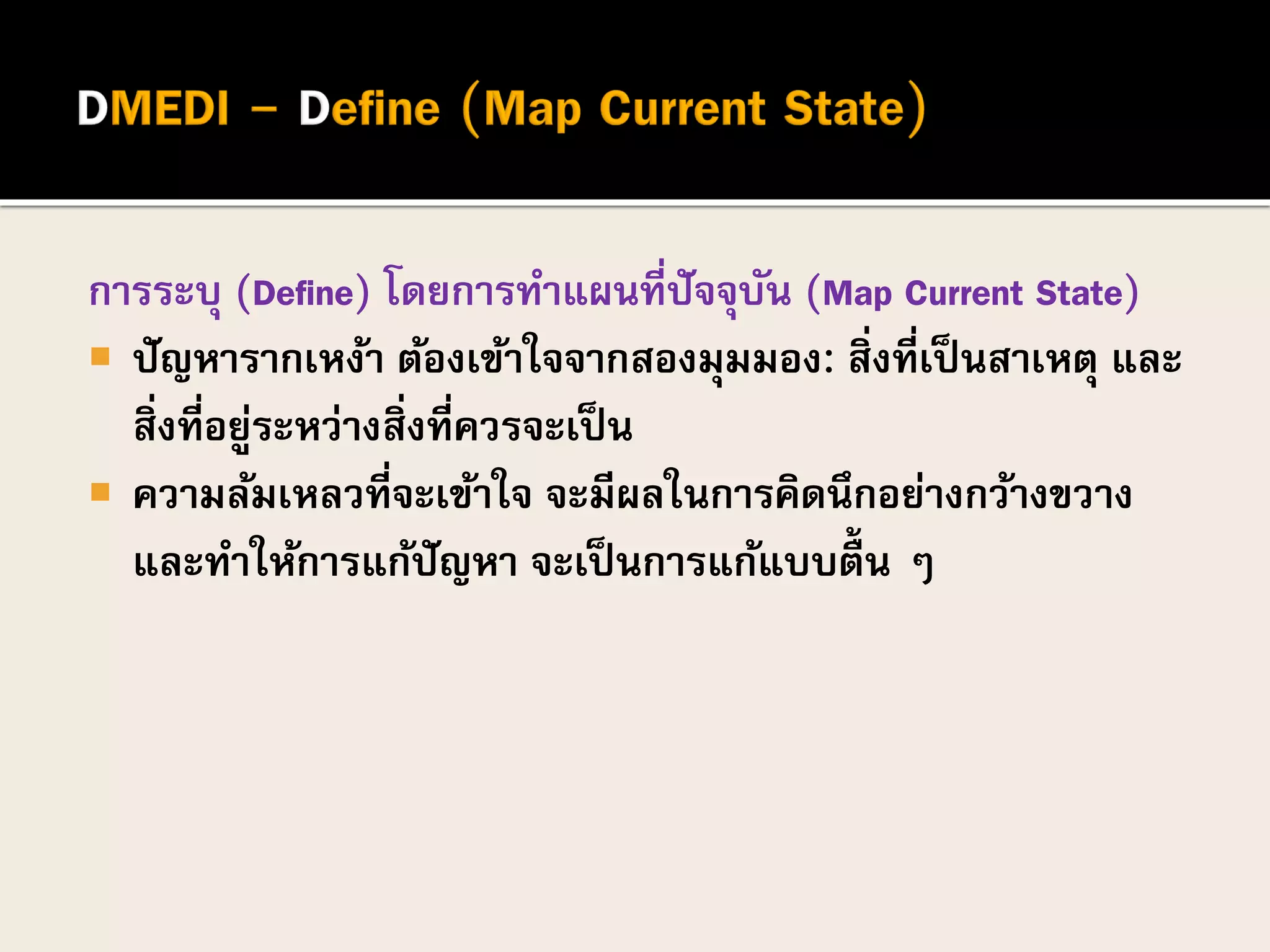 การระบุ (Define) โดยการทาแผนที่ปัจจุบัน (Map Current State)
 ปัญหารากเหง้า ต้องเข้าใจจากสองมุมมอง: สิ่งที่เป็นสาเหตุ และ
สิ่งที่อยู่ระหว่างสิ่งที่ควรจะเป็น
 ความล้มเหลวที่จะเข้าใจ จะมีผลในการคิดนึกอย่างกว้างขวาง
และทาให้การแก้ปัญหา จะเป็นการแก้แบบตื้น ๆ
 