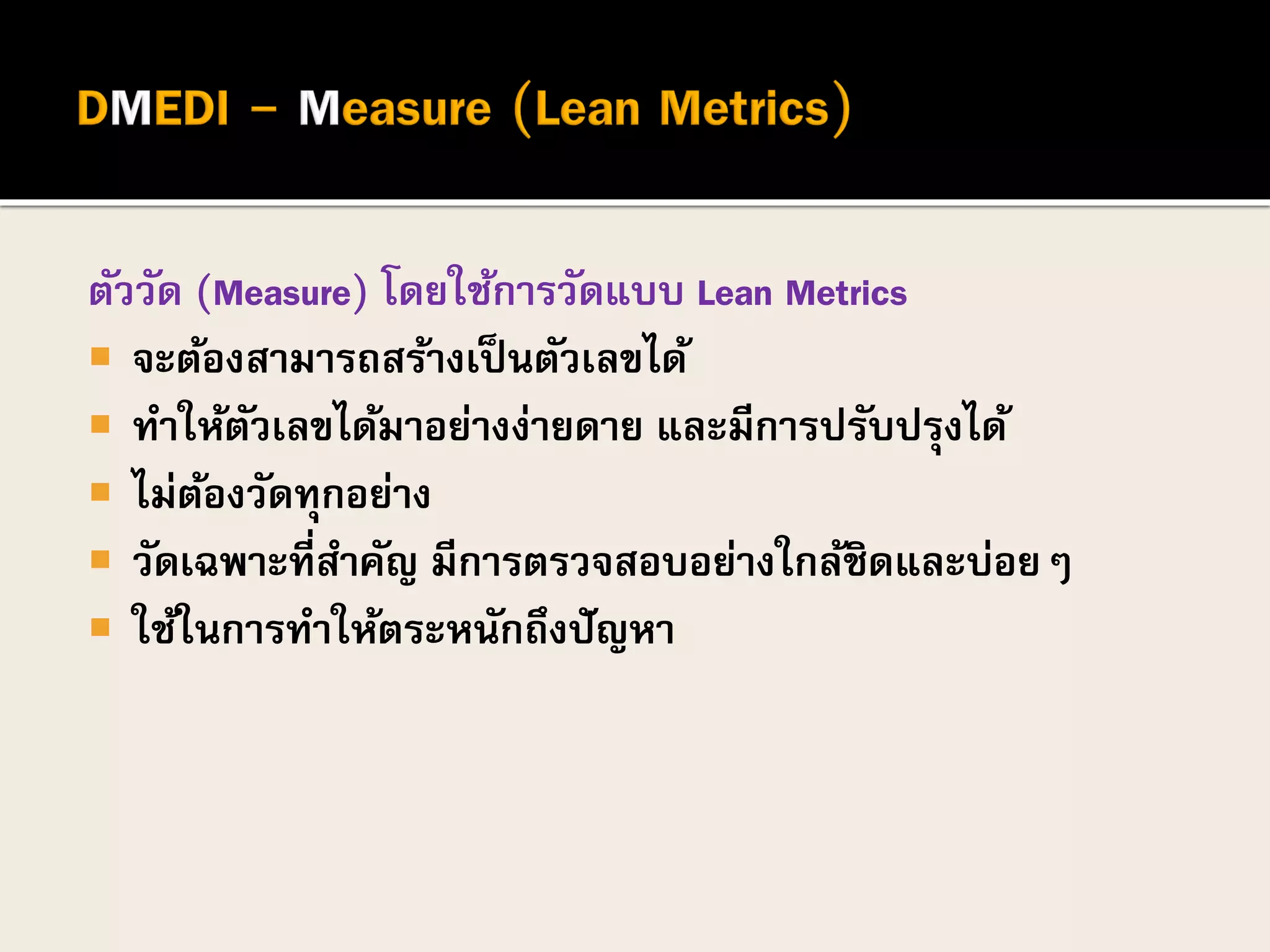 ตัววัด (Measure) โดยใช้การวัดแบบ Lean Metrics
 จะต้องสามารถสร้างเป็นตัวเลขได้
 ทาให้ตัวเลขได้มาอย่างง่ายดาย และมีการปรับปรุงได้
 ไม่ต้องวัดทุกอย่าง
 วัดเฉพาะที่สาคัญ มีการตรวจสอบอย่างใกล้ชิดและบ่อยๆ
 ใช้ในการทาให้ตระหนักถึงปัญหา
 