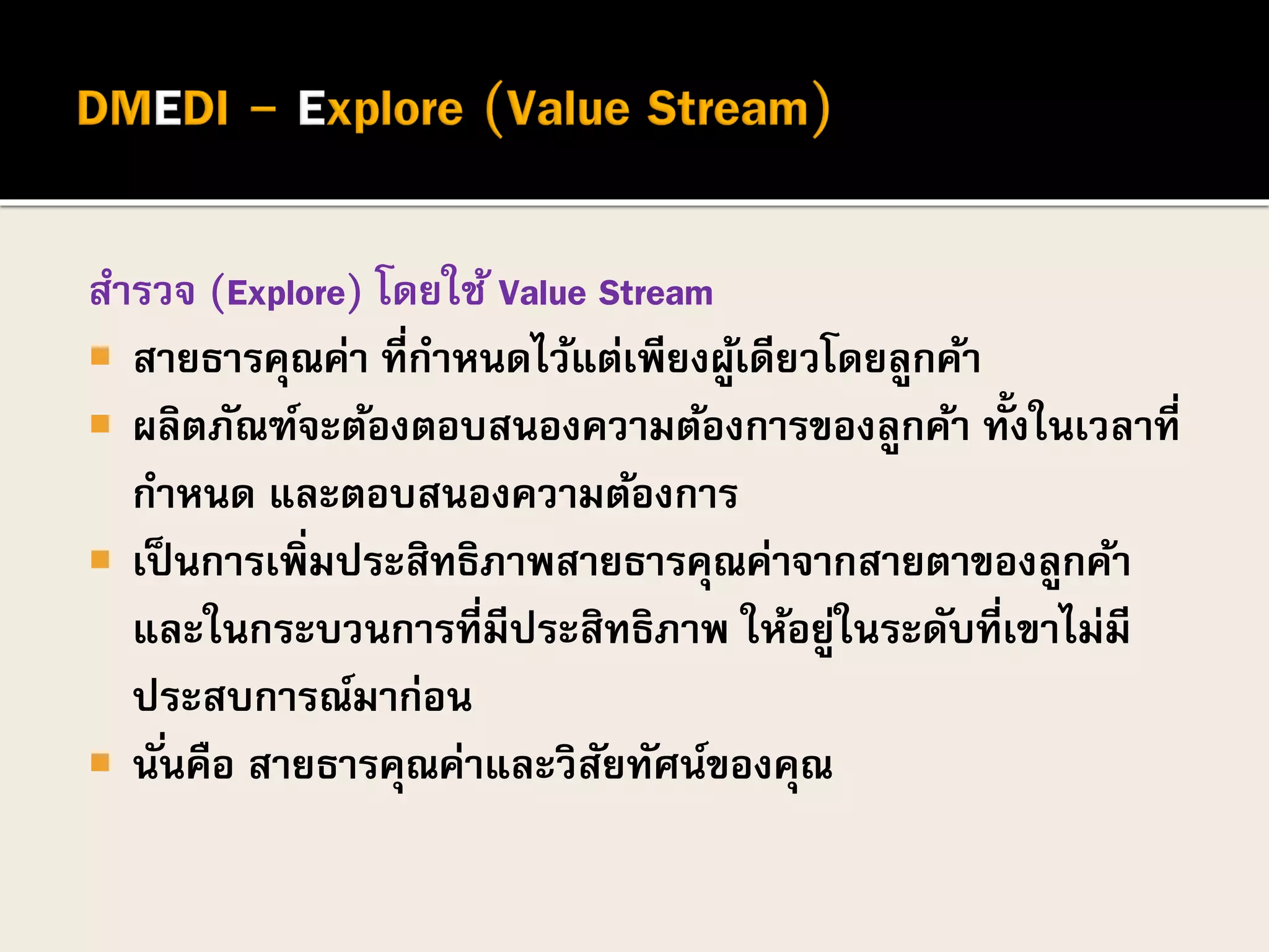 สารวจ (Explore) โดยใช้ Value Stream
 สายธารคุณค่า ที่กาหนดไว้แต่เพียงผู้เดียวโดยลูกค้า
 ผลิตภัณฑ์จะต้องตอบสนองความต้องการของลูกค้า ทั้งในเวลาที่
กาหนด และตอบสนองความต้องการ
 เป็นการเพิ่มประสิทธิภาพสายธารคุณค่าจากสายตาของลูกค้า
และในกระบวนการที่มีประสิทธิภาพ ให้อยู่ในระดับที่เขาไม่มี
ประสบการณ์มาก่อน
 นั่นคือ สายธารคุณค่าและวิสัยทัศน์ของคุณ
 
