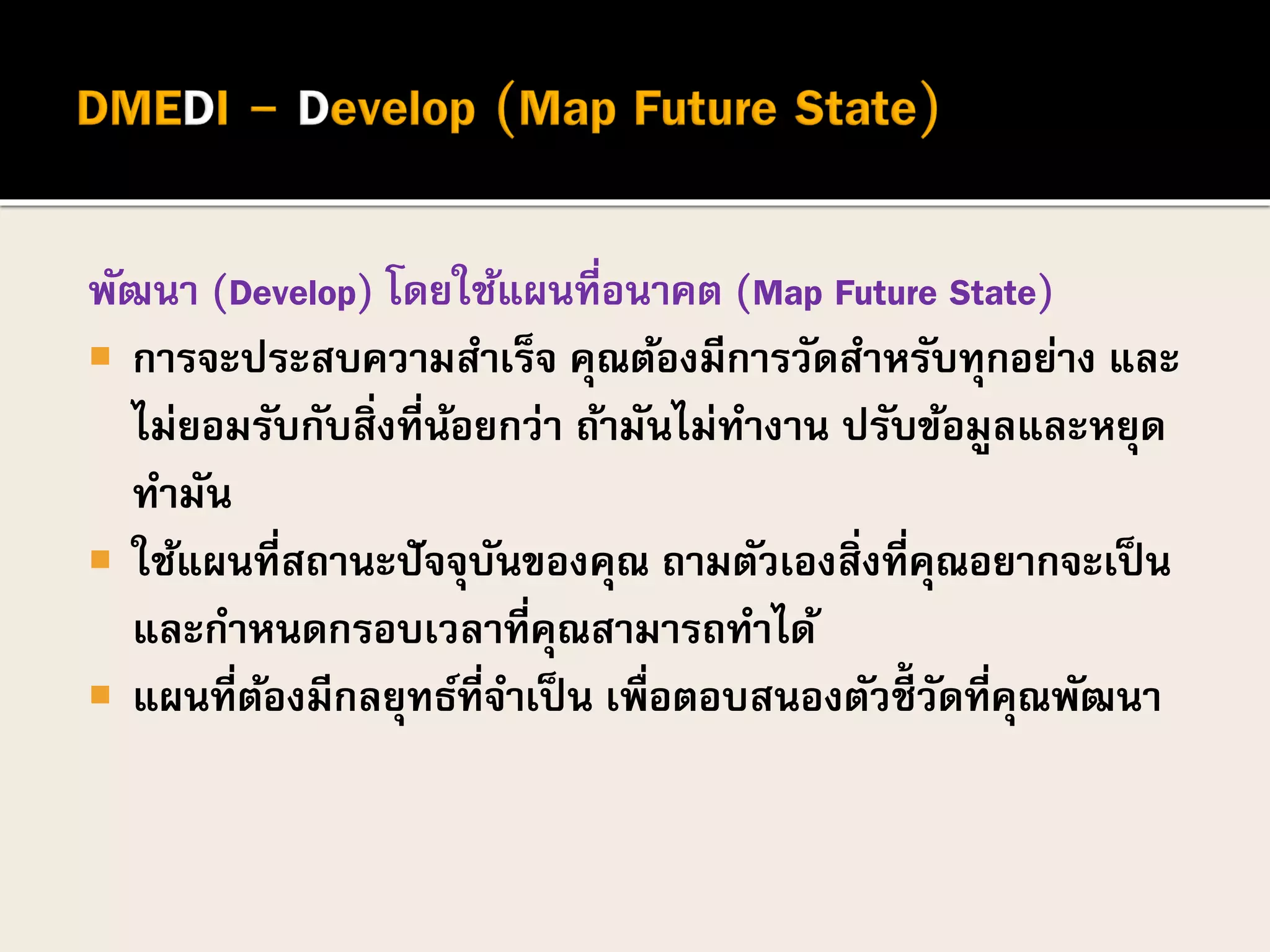 พัฒนา (Develop) โดยใช้แผนที่อนาคต (Map Future State)
 การจะประสบความสาเร็จ คุณต้องมีการวัดสาหรับทุกอย่าง และ
ไม่ยอมรับกับสิ่งที่น้อยกว่า ถ้ามันไม่ทางาน ปรับข้อมูลและหยุด
ทามัน
 ใช้แผนที่สถานะปัจจุบันของคุณ ถามตัวเองสิ่งที่คุณอยากจะเป็น
และกาหนดกรอบเวลาที่คุณสามารถทาได้
 แผนที่ต้องมีกลยุทธ์ที่จาเป็น เพื่อตอบสนองตัวชี้ วัดที่คุณพัฒนา
 