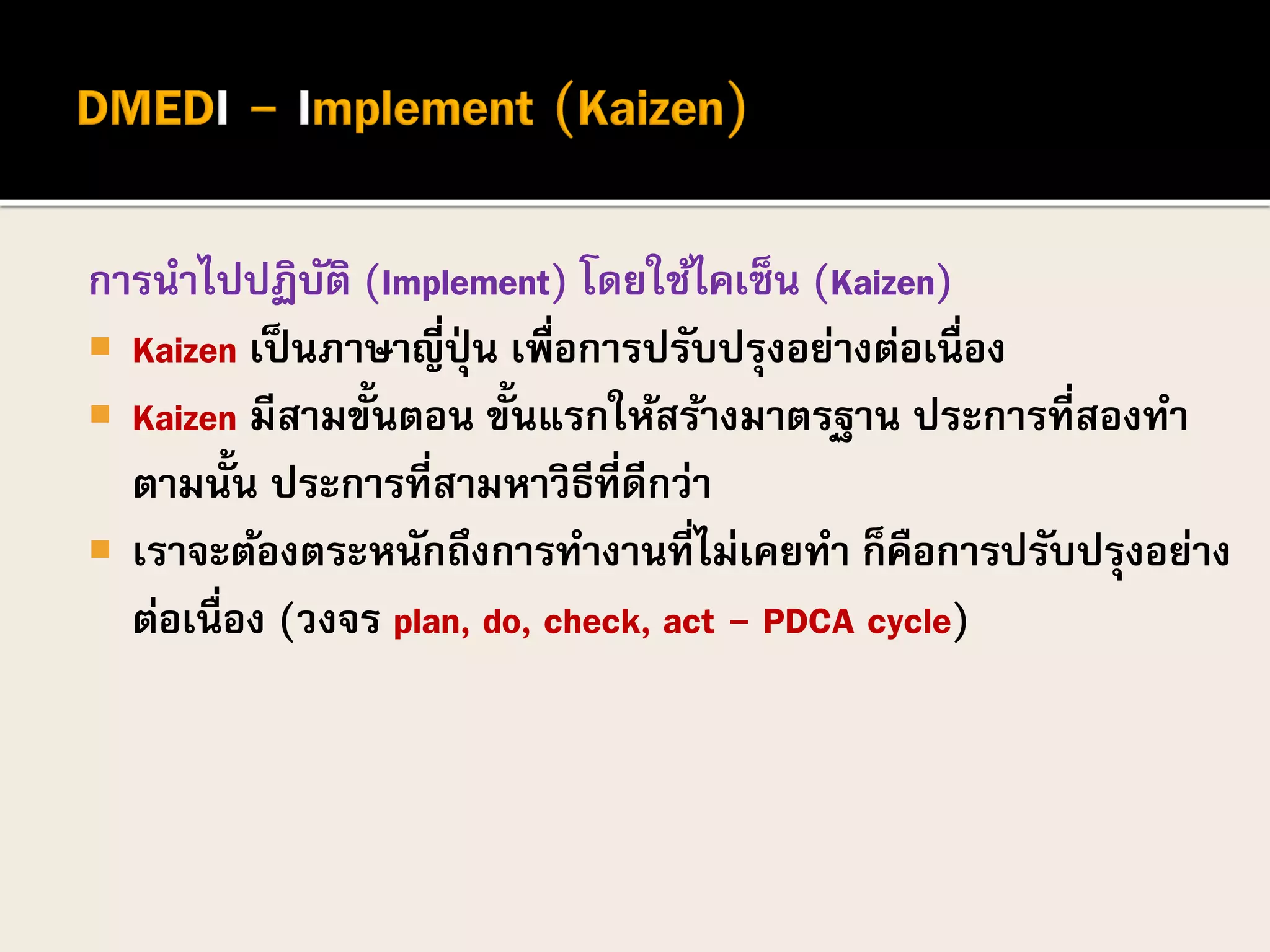 การนาไปปฏิบัติ (Implement) โดยใช้ไคเซ็น (Kaizen)
 Kaizen เป็นภาษาญี่ปุ่ น เพื่อการปรับปรุงอย่างต่อเนื่อง
 Kaizen มีสามขั้นตอน ขั้นแรกให้สร้างมาตรฐาน ประการที่สองทา
ตามนั้น ประการที่สามหาวิธีที่ดีกว่า
 เราจะต้องตระหนักถึงการทางานที่ไม่เคยทา ก็คือการปรับปรุงอย่าง
ต่อเนื่อง (วงจร plan, do, check, act - PDCA cycle)
 