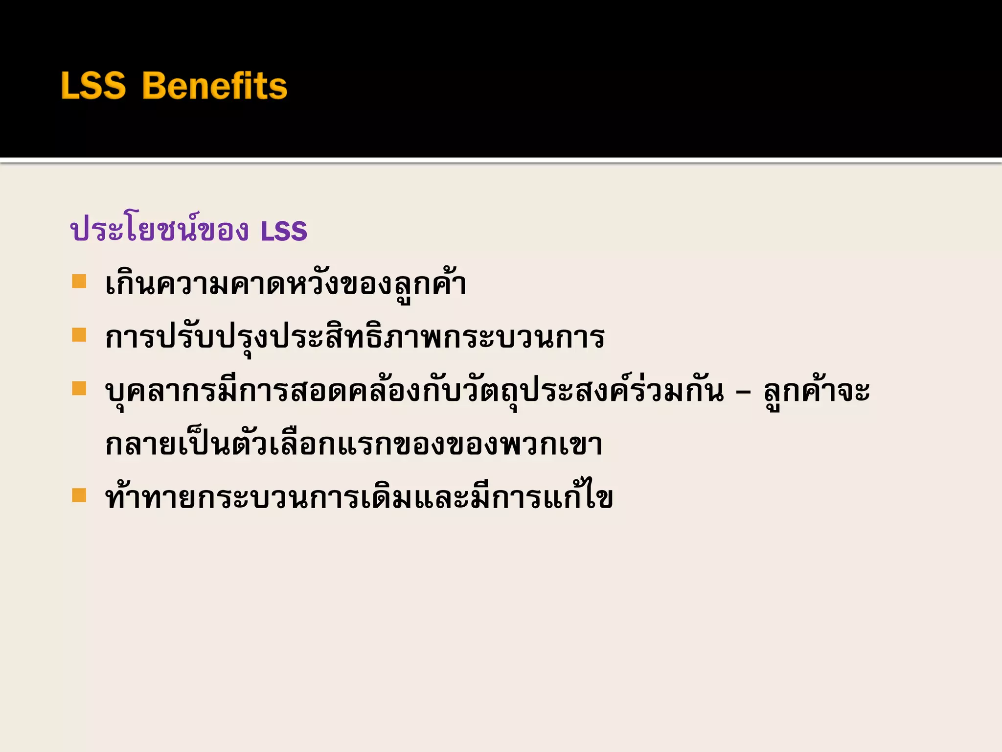 ประโยชน์ของ LSS
 เกินความคาดหวังของลูกค้า
 การปรับปรุงประสิทธิภาพกระบวนการ
 บุคลากรมีการสอดคล้องกับวัตถุประสงค์ร่วมกัน - ลูกค้าจะ
กลายเป็นตัวเลือกแรกของของพวกเขา
 ท้าทายกระบวนการเดิมและมีการแก้ไข
 