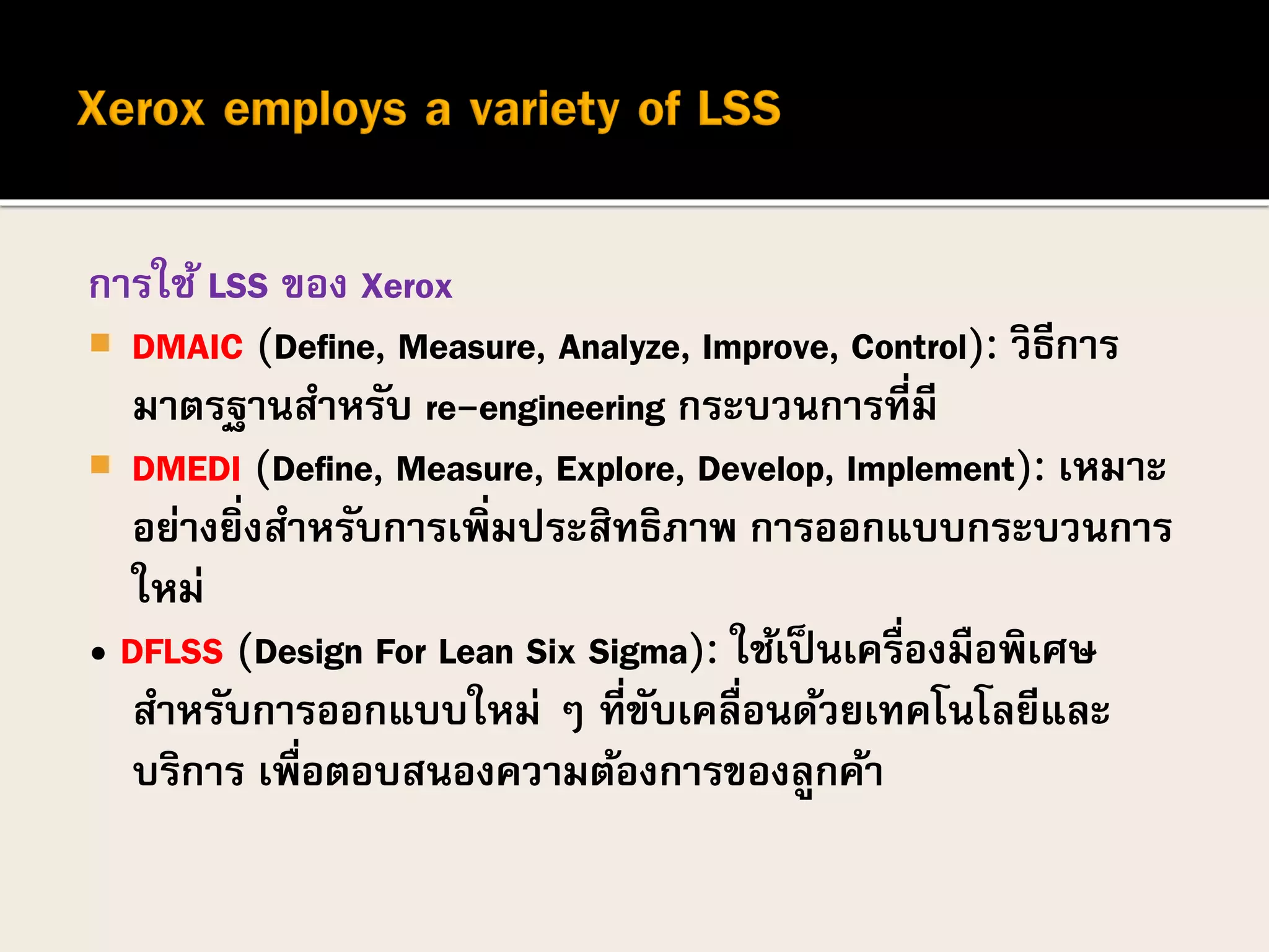 การใช้ LSS ของ Xerox
 DMAIC (Define, Measure, Analyze, Improve, Control): วิธีการ
มาตรฐานสาหรับ re-engineering กระบวนการที่มี
 DMEDI (Define, Measure, Explore, Develop, Implement): เหมาะ
อย่างยิ่งสาหรับการเพิ่มประสิทธิภาพ การออกแบบกระบวนการ
ใหม่
• DFLSS (Design For Lean Six Sigma): ใช้เป็นเครื่องมือพิเศษ
สาหรับการออกแบบใหม่ ๆ ที่ขับเคลื่อนด้วยเทคโนโลยีและ
บริการ เพื่อตอบสนองความต้องการของลูกค้า
 
