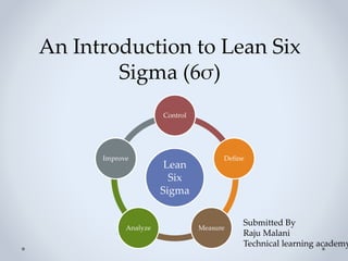 An Introduction to Lean Six
Sigma (6σ)
Lean
Six
Sigma
Control
Define
Measure
Analyze
Improve
Submitted By
Raju Malani
Technical learning academy
 