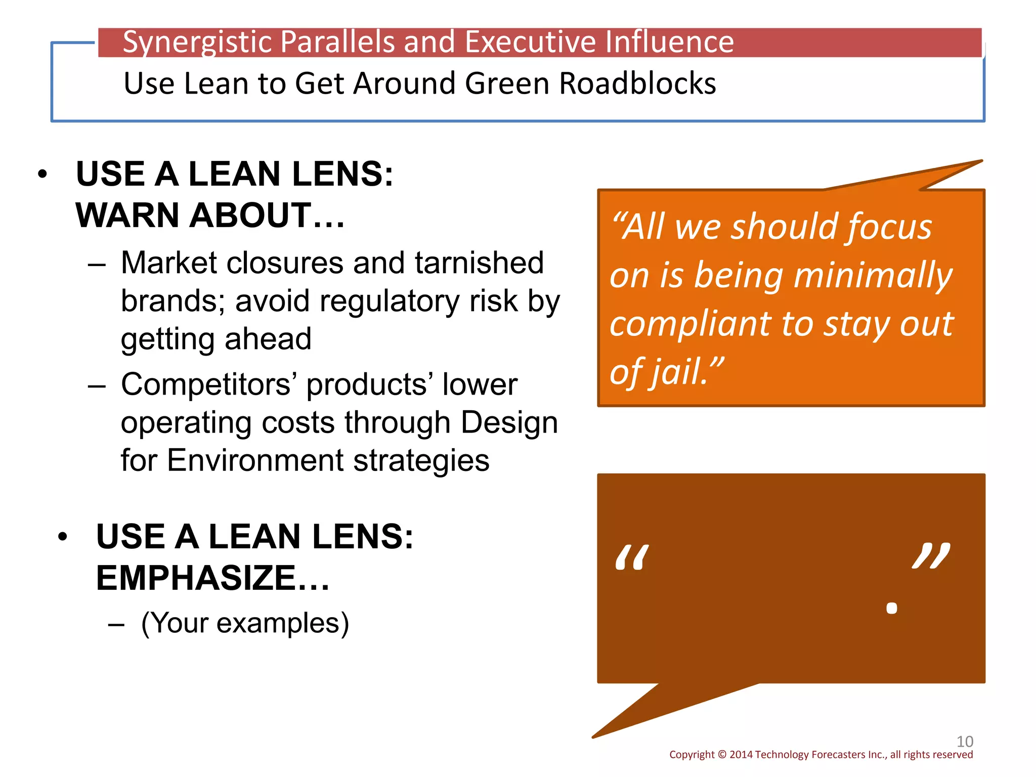 Copyright © 2014 Technology Forecasters Inc., all rights reserved
• USE A LEAN LENS:
WARN ABOUT…
– Market closures and tarnished
brands; avoid regulatory risk by
getting ahead
– Competitors’ products’ lower
operating costs through Design
for Environment strategies
10
“All we should focus
on is being minimally
compliant to stay out
of jail.”
“ .”
Use Lean to Get Around Green Roadblocks
Synergistic Parallels and Executive Influence
• USE A LEAN LENS:
EMPHASIZE…
– (Your examples)
 