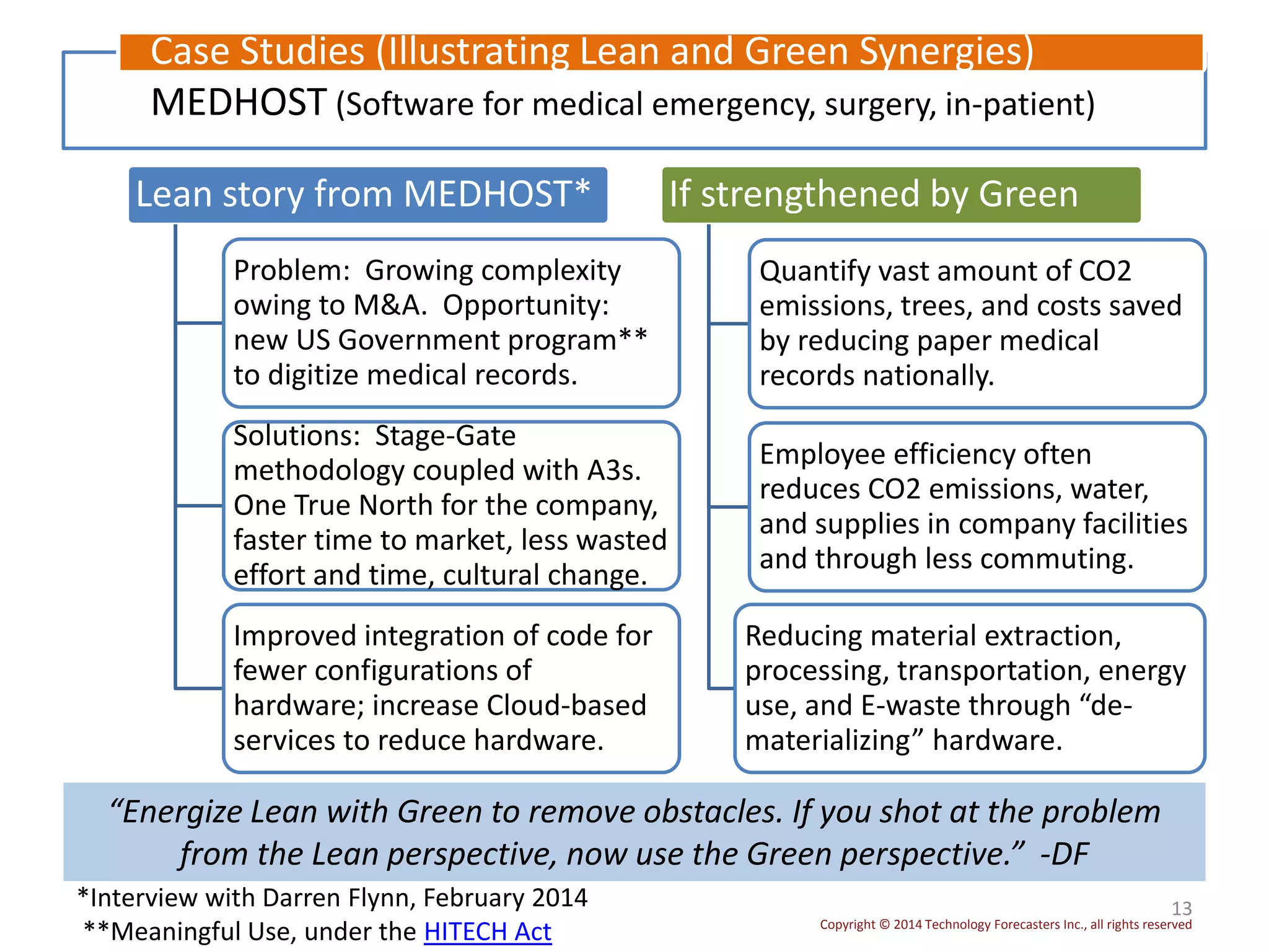 Copyright © 2014 Technology Forecasters Inc., all rights reserved
13
MEDHOST (Software for medical emergency, surgery, in-patient)
Case Studies (Illustrating Lean and Green Synergies)
*Interview with Darren Flynn, February 2014
**Meaningful Use, under the HITECH Act
Lean story from MEDHOST*
Problem: Growing complexity
owing to M&A. Opportunity:
new US Government program**
to digitize medical records.
Solutions: Stage-Gate
methodology coupled with A3s.
One True North for the company,
faster time to market, less wasted
effort and time, cultural change.
Improved integration of code for
fewer configurations of
hardware; increase Cloud-based
services to reduce hardware.
If strengthened by Green
Quantify vast amount of CO2
emissions, trees, and costs saved
by reducing paper medical
records nationally.
Employee efficiency often
reduces CO2 emissions, water,
and supplies in company facilities
and through less commuting.
Reducing material extraction,
processing, transportation, energy
use, and E-waste through “de-
materializing” hardware.
“Energize Lean with Green to remove obstacles. If you shot at the problem
from the Lean perspective, now use the Green perspective.” -DF
 
