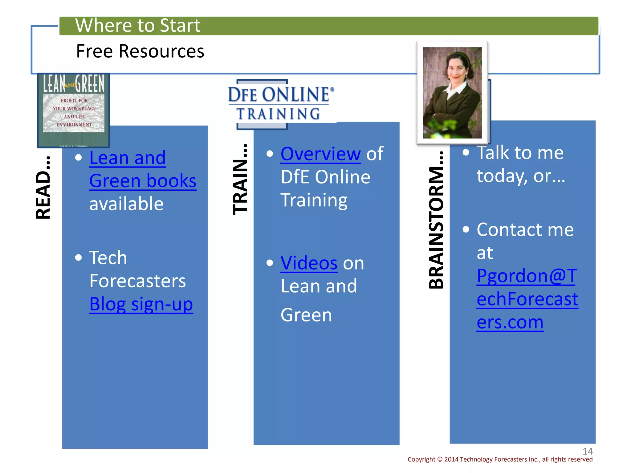 Copyright © 2014 Technology Forecasters Inc., all rights reserved
14
Free Resources
Where to Start
READ…
• Lean and
Green books
available
• Tech
Forecasters
Blog sign-up
TRAIN…
• Overview of
DfE Online
Training
• Videos on
Lean and
Green
BRAINSTORM…
• Talk to me
today, or…
• Contact me
at
Pgordon@T
echForecast
ers.com
 