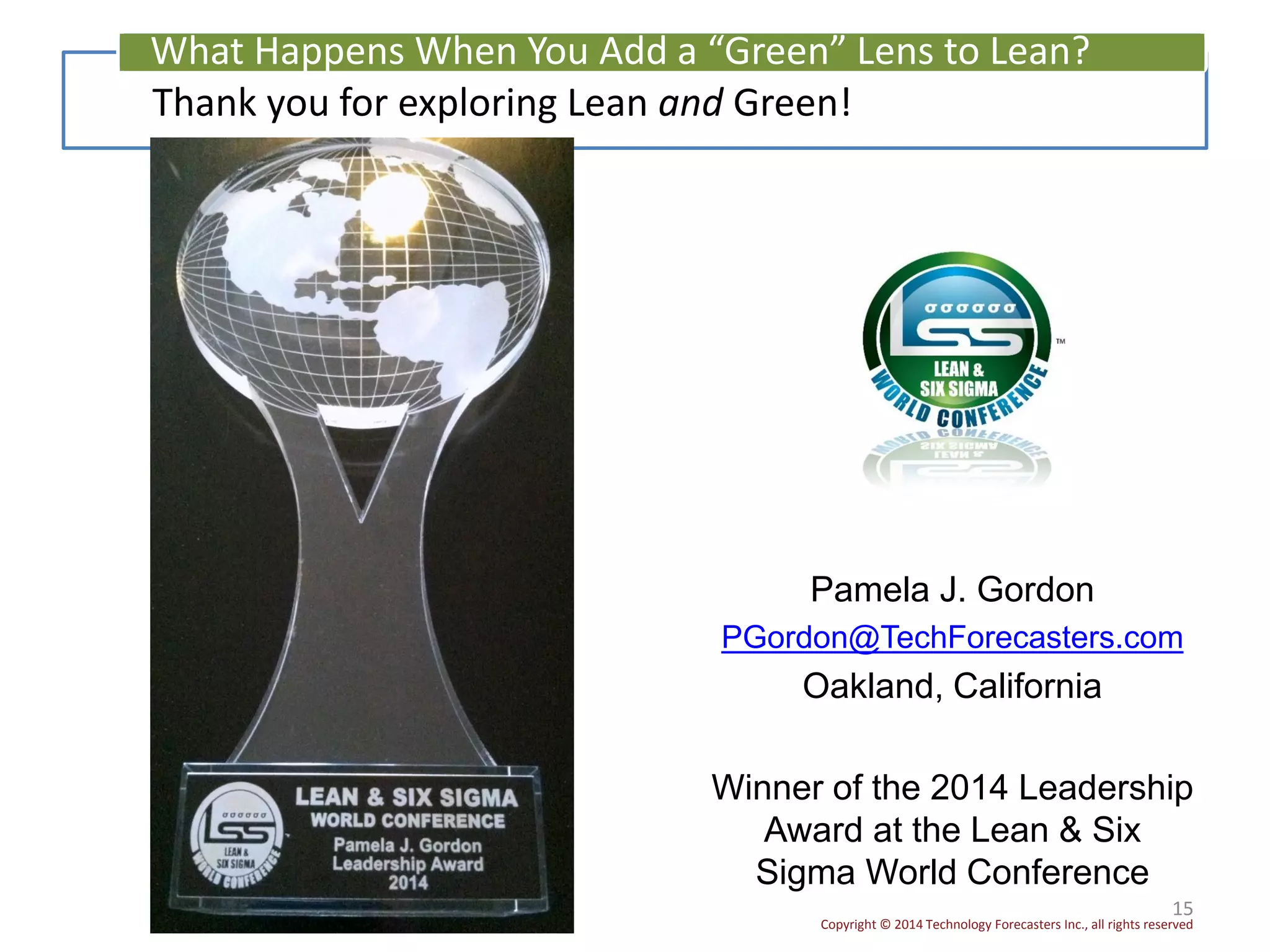 Copyright © 2014 Technology Forecasters Inc., all rights reserved
Pamela J. Gordon
PGordon@TechForecasters.com
Oakland, California
Winner of the 2014 Leadership
Award at the Lean & Six
Sigma World Conference
15
Thank you for exploring Lean and Green!
What Happens When You Add a “Green” Lens to Lean?
 