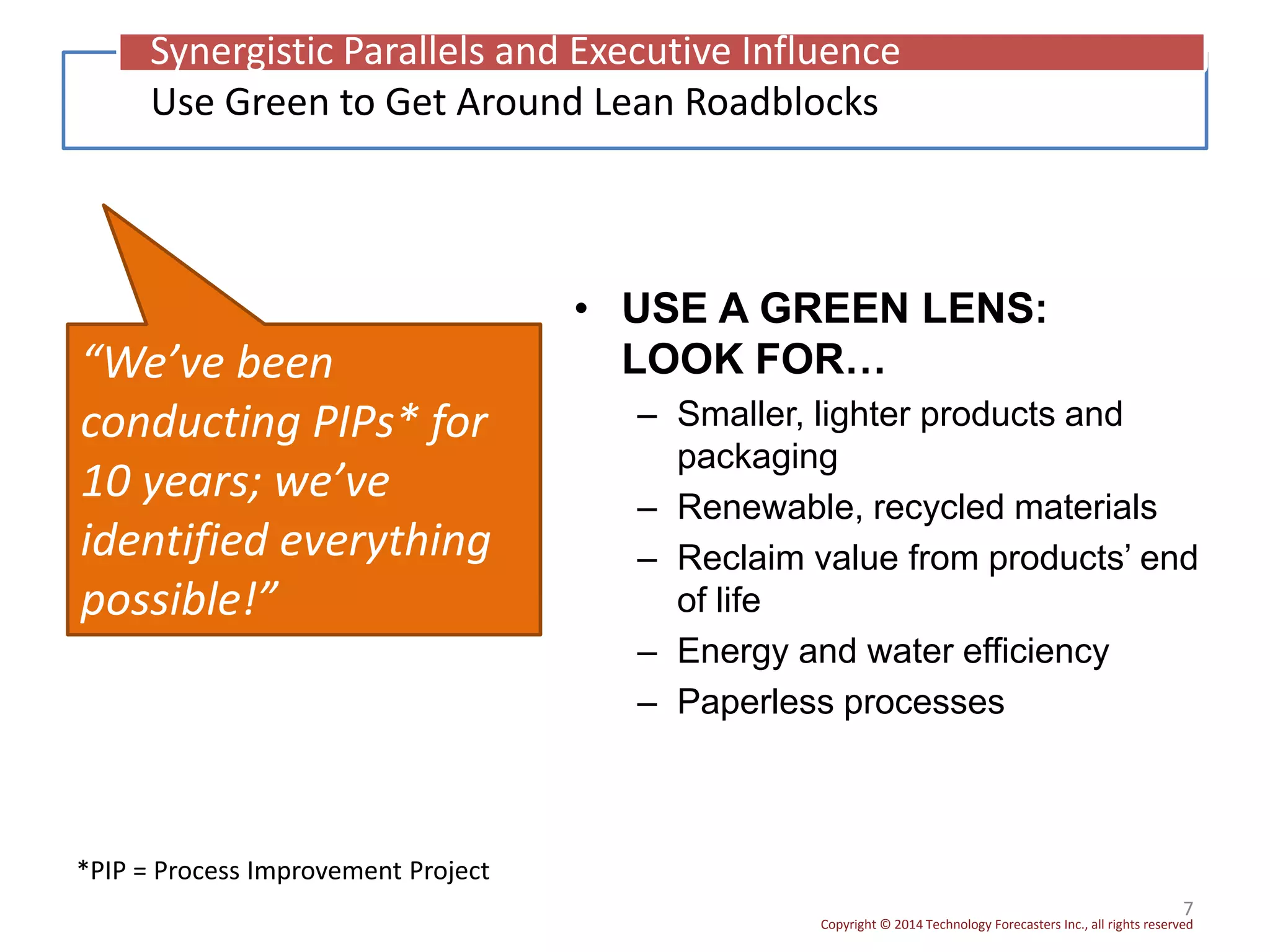 Copyright © 2014 Technology Forecasters Inc., all rights reserved
• USE A GREEN LENS:
LOOK FOR…
– Smaller, lighter products and
packaging
– Renewable, recycled materials
– Reclaim value from products’ end
of life
– Energy and water efficiency
– Paperless processes
7
“We’ve been
conducting PIPs* for
10 years; we’ve
identified everything
possible!”
Use Green to Get Around Lean Roadblocks
Synergistic Parallels and Executive Influence
*PIP = Process Improvement Project
 