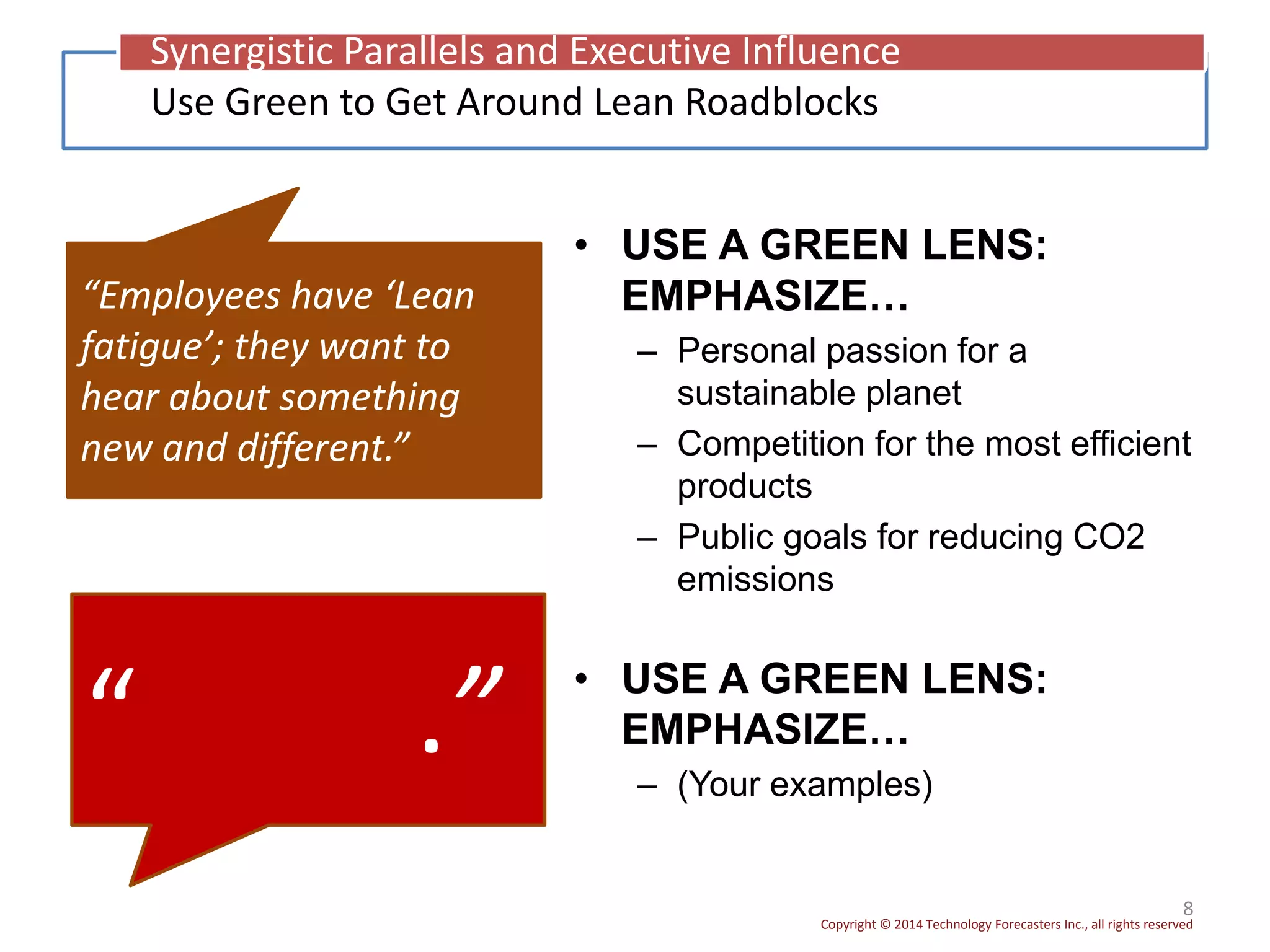 Copyright © 2014 Technology Forecasters Inc., all rights reserved
• USE A GREEN LENS:
EMPHASIZE…
– Personal passion for a
sustainable planet
– Competition for the most efficient
products
– Public goals for reducing CO2
emissions
8
“Employees have ‘Lean
fatigue’; they want to
hear about something
new and different.”
Use Green to Get Around Lean Roadblocks
Synergistic Parallels and Executive Influence
“ .” • USE A GREEN LENS:
EMPHASIZE…
– (Your examples)
 