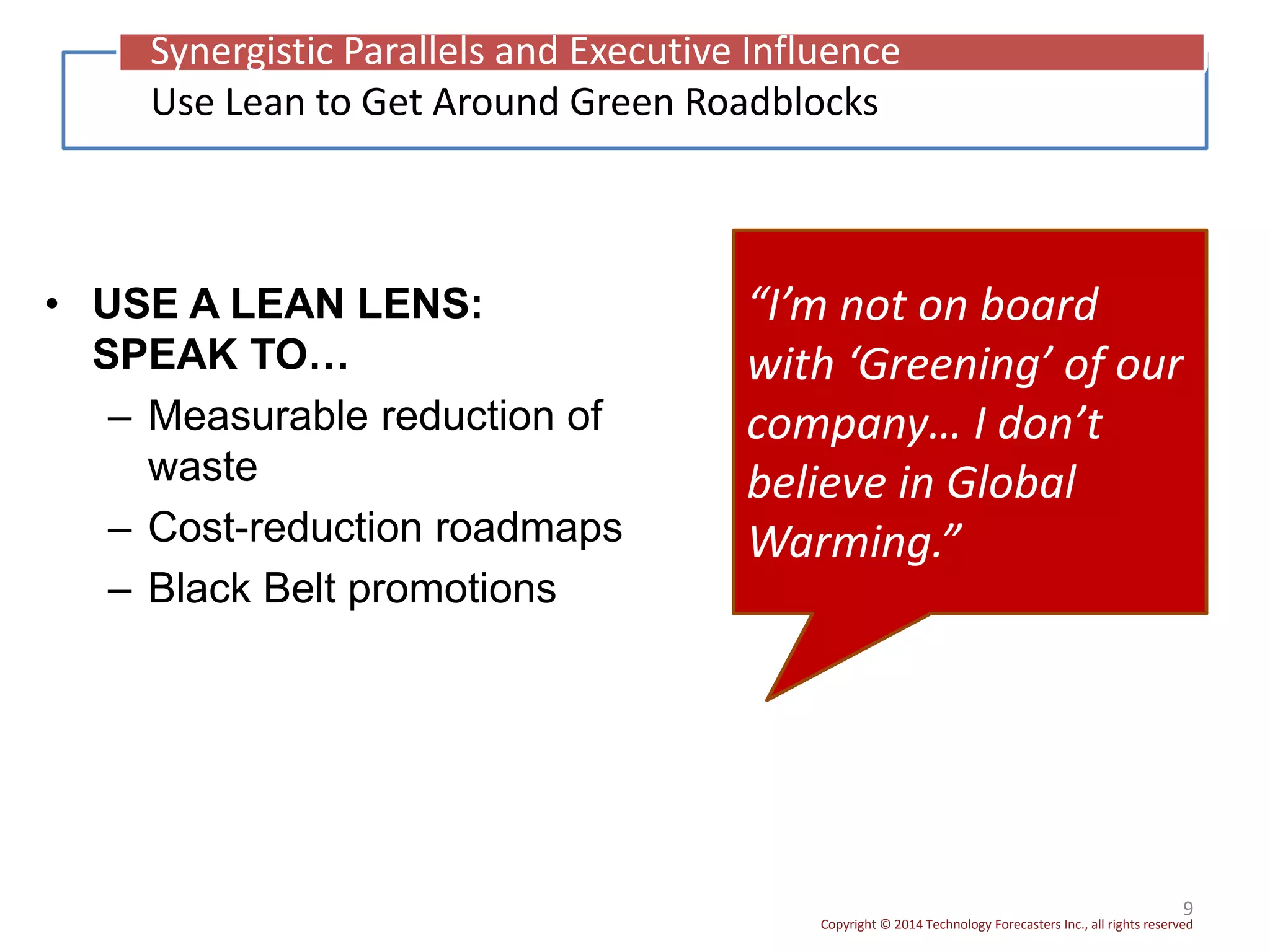 Copyright © 2014 Technology Forecasters Inc., all rights reserved
• USE A LEAN LENS:
SPEAK TO…
– Measurable reduction of
waste
– Cost-reduction roadmaps
– Black Belt promotions
9
“I’m not on board
with ‘Greening’ of our
company… I don’t
believe in Global
Warming.”
Use Lean to Get Around Green Roadblocks
Synergistic Parallels and Executive Influence
 