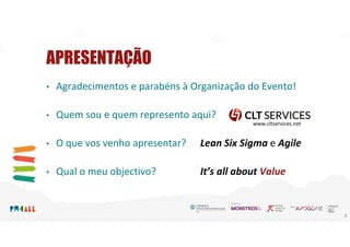 APRESENTAÇÃO
• Agradecimentos e parabéns à Organização do Evento!
• Quem sou e quem represento aqui?
• O que vos venho apresentar? Lean Six Sigma e Agile
• Qual o meu objectivo? It’s all about Value
2
www.cltservices.net
 