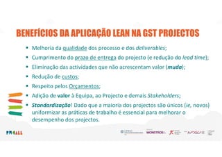 BENEFÍCIOS DA APLICAÇÃO LEAN NA GST PROJECTOS
 Melhoria da qualidade dos processo e dos deliverables;
 Cumprimento do prazo de entrega do projecto (e redução do lead time);
 Eliminação das actividades que não acrescentam valor (muda);
 Redução de custos;
 Respeito pelos Orçamentos;
 Adição de valor à Equipa, ao Projecto e demais Stakeholders;
 Standardização! Dado que a maioria dos projectos são únicos (ie, novos)
uniformizar as práticas de trabalho é essencial para melhorar o
desempenho dos projectos.
 