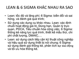 LEAN & 6 SIGMA KHÁC NHAU RA SAO
• Lean: tốc độ và lãng phí; 6 Sigma: biến đổi và sai
  hỏng, và đánh giá quá trình;
• Sử dụng các dụng cụ khác nhau. Lean: xác định
  chuỗi hoạt động giá trị, Đúng hạn, Quản lý trực
  quan, PDCA, Tiêu chuẩn hóa công việc. 6 Sigma:
  thống kê năng lực quá trình, thiết kế mẫu thử, chi
  phí chất lượng, DMAIC,…
• Lean: sử dụng cách tiếp cận kỹ thuật công nghiệp
  và hiệu quả sử dụng thiết bị nói chung; 6 Sigma:
  sử dụng đánh giá thống kê, phân tích sự dao động
  và tối ưu hóa thống kê.
 