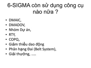 6-SIGMA còn sử dụng công cụ
            nào nữa ?
•   DMAIC,
•   DMADOV,
•   Nhóm Dự án,
•   RTY,
•   COPQ,
•   Giảm thiểu dao động
•   Phân hạng Đai (Belt System),
•   Giải thưởng, ..…
 