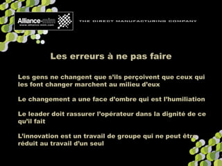 Les erreurs à ne pas faire
Les gens ne changent que s’ils perçoivent que ceux qui
les font changer marchent au milieu d’eux
Le changement a une face d’ombre qui est l’humiliation
Le leader doit rassurer l’opérateur dans la dignité de ce
qu’il fait
L’innovation est un travail de groupe qui ne peut être
réduit au travail d’un seul
 
