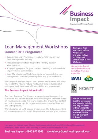 Lean	Management	Workshops                                             •	Book your first
                                                                        workshop before
Summer	2011	Programme                                                   August 2011
                                                                        and your follow
•	 Experienced	Lean	Practitioners	ready	to	help	you	on	your	            up diagnostic
	 Lean	Management	journey.                                              consultation is free
•	 Practical	diagnostic	tool	designed	to	identify	issues	in	            of charge
	 your	business.
                                                                      Here’s	just	a	few	of	
•	 A	bespoke	proposal	for	your	business	detailing	how	immediate       the	clients	who	have	
	 improvements	can	be	made.                                           benefited	from	our	
•	 Lean	Manufacturing	Workshops	designed	especially	for	your          expertise:
	 management	team	empowering	them	and	your	workforce.

Working	with	Business	Impact	practitioners	and	trainers	will	allow	
you	to	identify	how	to	reduce	waste,	improve	production	and	
make	your	workforce	more	efficient,	skilled	and	empowered.

The Business Impact: More Profit!

Our	Lean	Academy	Practitioners	are	experienced	in	supporting	
businesses	and	deliver	bespoke	workshops	on	your	premises,	based	     •	We are so confident
on	your	business	needs.	Pre-course	diagnostics	ensure	that	content	     that the investment
and	outcomes	are	specific	to	your	requirements	and	achieve	real	        you make in training
and	lasting	results.	                                                   will pay for itself
                                                                        within 12 months
Workshops	for	up	to	10	people	are	run	over	1	to	3	days	depending	
                                                                        that we will provide
on	our	recommendations	and	the	particular	needs	of	your	business.
                                                                        a further session
                                                                        free of charge if
                                                                        it doesn’t!



Last year we helped over 30 new businesses adopt and profit from Lean Management
principles. Read about their journey at www.businessimpactuk.com

Business Impact : 0800 9778566 | workshops@businessimpactuk.com
 