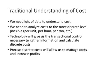 Traditional Understanding of Cost
• We need lots of data to understand cost
• We need to analyze costs to the most discrete level
possible (per unit, per hour, per ton, etc.)
• Technology will give us the transactional control
necessary to gather information and calculate
discrete costs
• Precise discrete costs will allow us to manage costs
and increase profits
FALSE
FALSE
FALSE
FALSE
All of these traditional assumptions are wrong
 