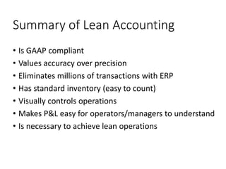 Summary of Lean Accounting
• Is GAAP compliant
• Values accuracy over precision
• Eliminates millions of transactions with ERP
• Has standard inventory (easy to count)
• Visually controls operations
• Makes P&L easy for operators/managers to understand
• Is necessary to achieve lean operations
 