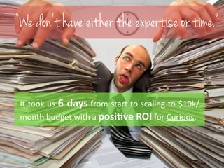 “We don’t have either the expertise or time.” 
! 
It 
took 
us 
6 
days 
from 
start 
to 
scaling 
to 
$10k/ 
month 
budge...