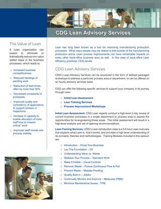 CDG Lean Advisory Services

The Value of Lean
                                  Lean has long been known as a tool for improving manufacturing production
A Lean organization can           processes. What many people may not realize is that outside of the manufacturing
expect to eliminate or            production arena, Lean process improvements can have remarkable impacts on
dramatically reduce non-value     every other back-office business area as well. In this area of back-office Lean
added steps in the business       efficiency practices, CDG excels.
processes, which leads to:

m   Increased business            CDG Lean Advisory Services
    competitiveness
                                  CDG’s Lean Advisory Services can be structured in the form of defined packaged
m   Reduced backlogs of           workshops to address a particular process area or department, or can be offered on
    pending work                  an hourly advisory services basis.
m   Reduction of lead times,
    often by more than 50%        CDG can offer the following specific services to support your company in its journey
                                  through Lean:
m   Decreased complexity of
    processes                         m   Initial Lean Assessment
m    Improved quality and             m   Lean Training Services
    consistency of applications
                                      m   Process Improvement Workshops
    to support reviews or
    inspections
                                  Initial Lean Assessment: CDG Lean experts conduct a high-level 2-day review of
m   Increase in capacity to       current business processes in a single department or process area to assess the
    enable allocation of more     opportunities for re-engineering those areas. The initial assessment will result in a
    staff time to mission         high-level analysis and set of opening recommendations.
    critical” work
m   Improved staff morale and     Lean Training Services: CDG’s Lean introduction class is a 5-6 hour Lean overview
    process visibility            that explains what Lean is, how it works, and provides a high-level understanding of
                                  its concepts, theories and methodologies. Training Modules included in this session
                                  are:

                                      m   Introduction – Know Your Business
                                      m   Lay The Foundation – 5S
                                      m   Understanding Value vs. Waste
                                      m   Stabilize Your Process – Standard Work
                                      m   Make it Visible – Visual Controls
                                      m   Remove Waste – Pursue Continuous Flow & Pull
                                      m   Prevent Waste – Mistake Proofing
                                      m   Quality Built in – Jidoka
                                      m   Continually Monitor and Improve – Measures (PBM)
                                      m   Minimize Maintenance Issues - TPM
 