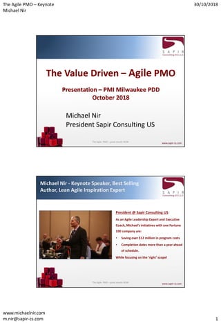 The Agile PMO – Keynote
Michael Nir
30/10/2018
www.michaelnir.com
m.nir@sapir-cs.com 1
The Value Driven – Agile PMO
Presentation – PMI Milwaukee PDD
October 2018
Michael Nir
President Sapir Consulting US
The Agile PMO – great results NOW
Michael Nir - Keynote Speaker, Best Selling
Author, Lean Agile Inspiration Expert
President @ Sapir Consulting US
As an Agile Leadership Expert and Executive
Coach, Michael’s initiatives with one Fortune
100 company are:
• Saving over $12 million in program costs
• Completion dates more than a year ahead
of schedule.
While focusing on the ‘right’ scope!
The Agile PMO – great results NOW
 