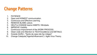 Change Patterns
1. PATIENCE
2. Open and HONEST communication.
3. Continuous and Effective Learning.
4. REMOVE BLAME culture.
5. HELP to CHANGE teams HABITS / Mindsets.
6. IMPROVE Visibility.
7. Continuous Improvement of the WORK PROCESS.
8. Clean code and Attention to TECH Excellence and DETAILS.
9. Outside GURU - "Santo de casa não faz milagre"
10. Change Catalysts("Agents/Influencers") / Agile Virus Theory.
 