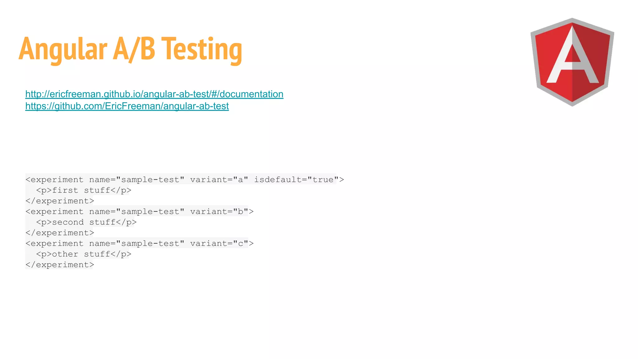 http://ericfreeman.github.io/angular-ab-test/#/documentation
https://github.com/EricFreeman/angular-ab-test
Angular A/B Testing
<experiment name="sample-test" variant="a" isdefault="true">
<p>first stuff</p>
</experiment>
<experiment name="sample-test" variant="b">
<p>second stuff</p>
</experiment>
<experiment name="sample-test" variant="c">
<p>other stuff</p>
</experiment>
 
