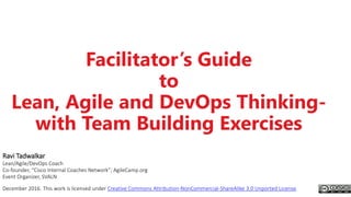 Facilitator’s Guide
to
Lean, Agile and DevOps Thinking-
with Team Building Exercises
Ravi Tadwalkar
Lean/Agile/DevOps Coach
Co-founder, “Cisco Internal Coaches Network”; AgileCamp.org
Event Organizer, SVALN
December 2016. This work is licensed under Creative Commons Attribution-NonCommercial-ShareAlike 3.0 Unported License.
 