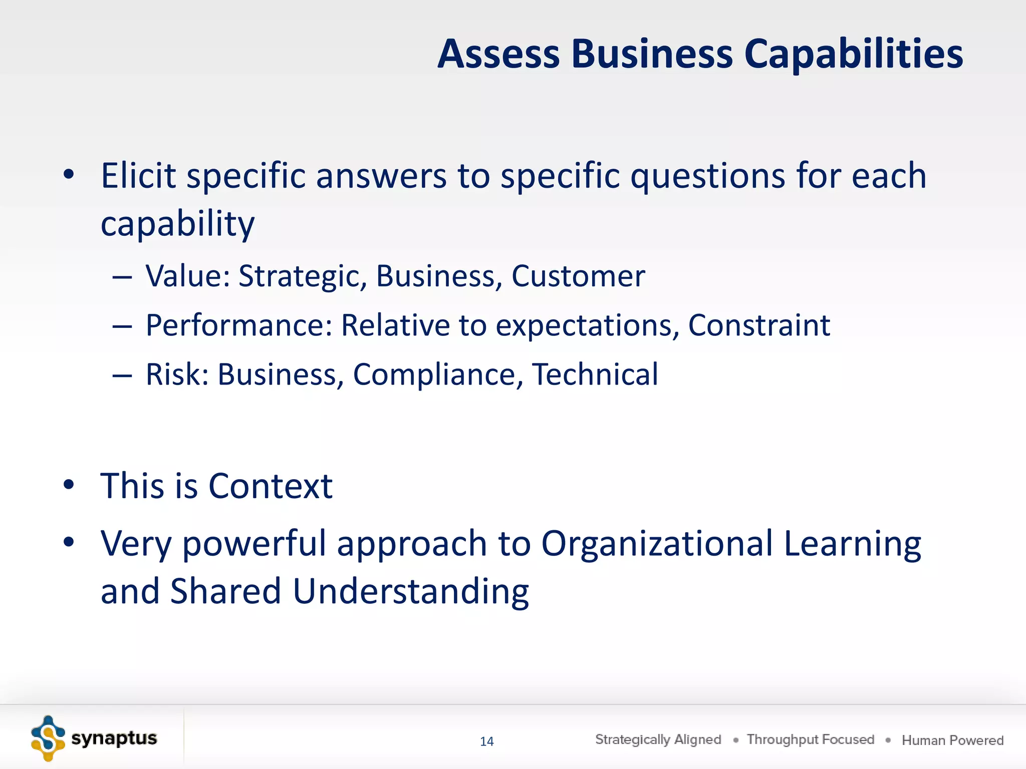 Assess Business Capabilities

• Elicit specific answers to specific questions for each
  capability
   – Value: Strategic, Business, Customer
   – Performance: Relative to expectations, Constraint
   – Risk: Business, Compliance, Technical


• This is Context
• Very powerful approach to Organizational Learning
  and Shared Understanding


                             14
 
