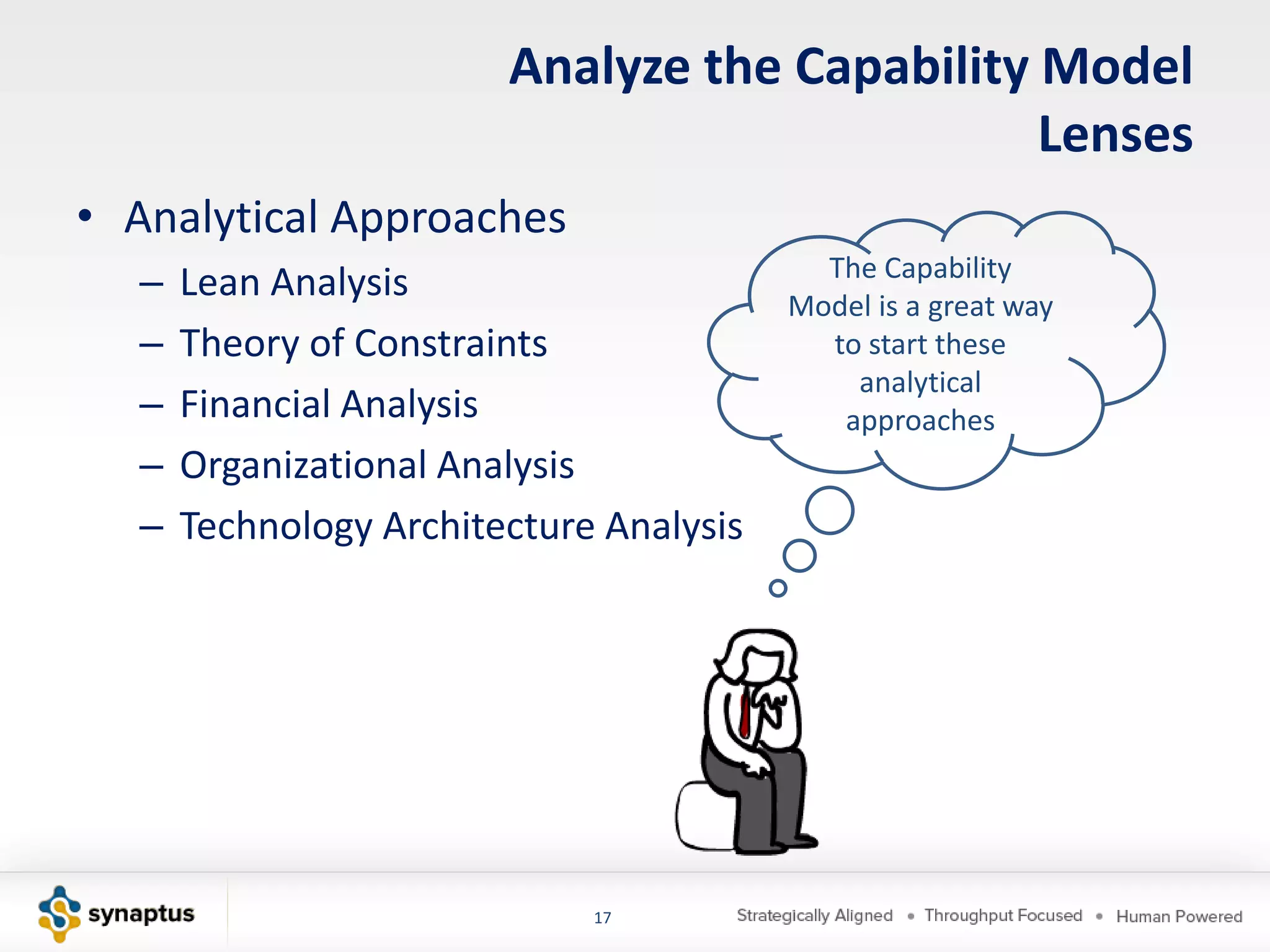 Analyze the Capability Model
                                               Lenses
• Analytical Approaches
                                           The Capability
  –   Lean Analysis                      Model is a great way
  –   Theory of Constraints                to start these
                                             analytical
  –   Financial Analysis                    approaches
  –   Organizational Analysis
  –   Technology Architecture Analysis




                             17
 