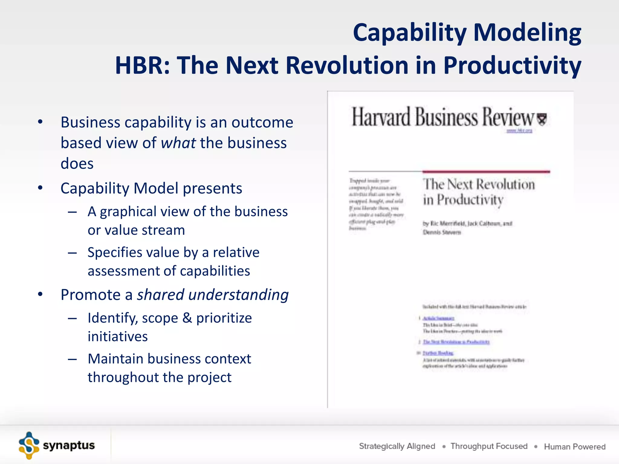 Capability Modeling
           HBR: The Next Revolution in Productivity
• Business capability is an outcome
  based view of what the business
  does
• Capability Model presents
    – A graphical view of the business
      or value stream
    – Specifies value by a relative
      assessment of capabilities
• Promote a shared understanding
    – Identify, scope & prioritize
      initiatives
    – Maintain business context
      throughout the project
 