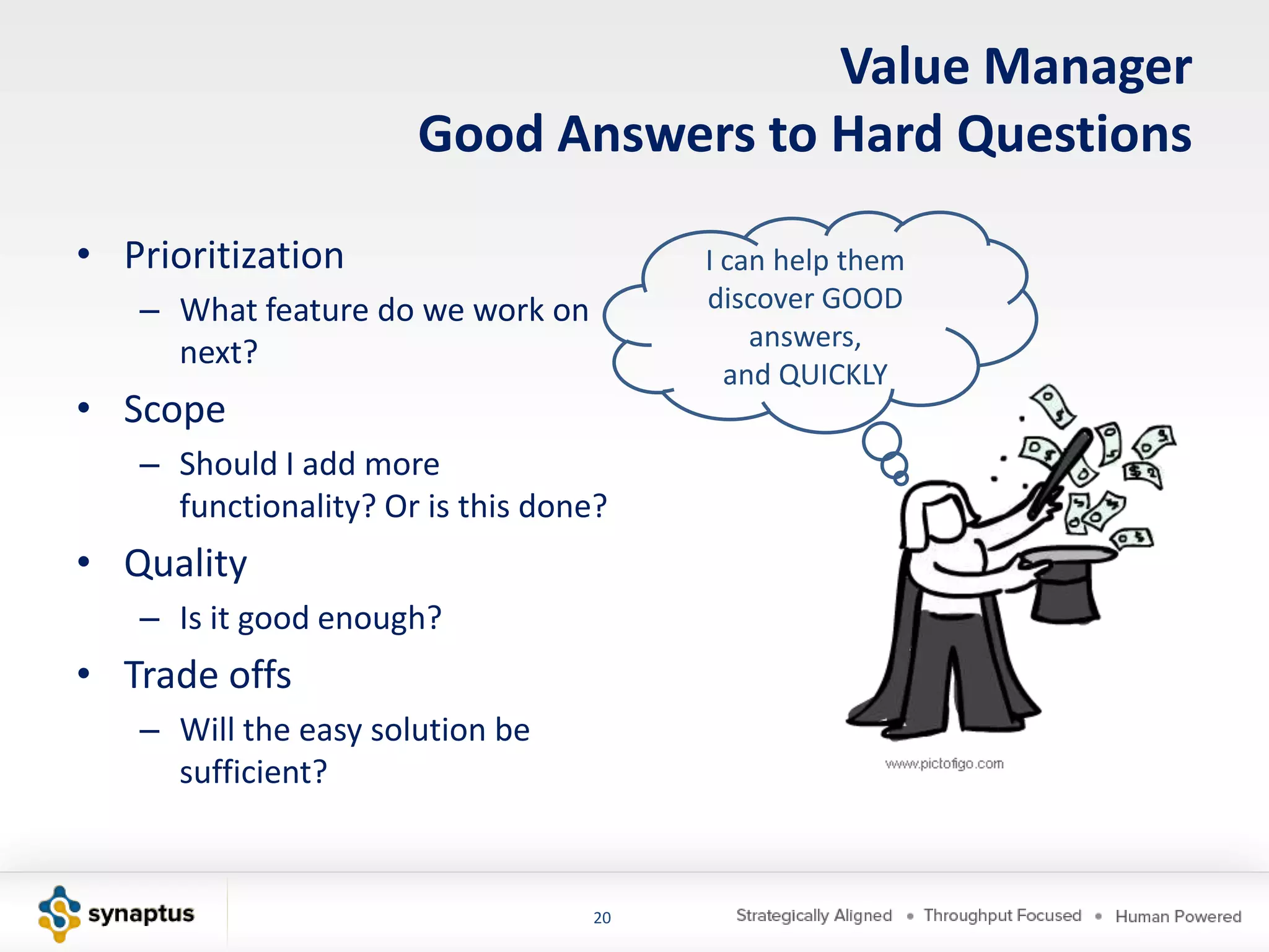 Value Manager
                      Good Answers to Hard Questions

• Prioritization                       I can help them
   – What feature do we work on        discover GOOD
                                           answers,
     next?
                                         and QUICKLY
• Scope
   – Should I add more
     functionality? Or is this done?
• Quality
   – Is it good enough?
• Trade offs
   – Will the easy solution be
     sufficient?


                                  20
 