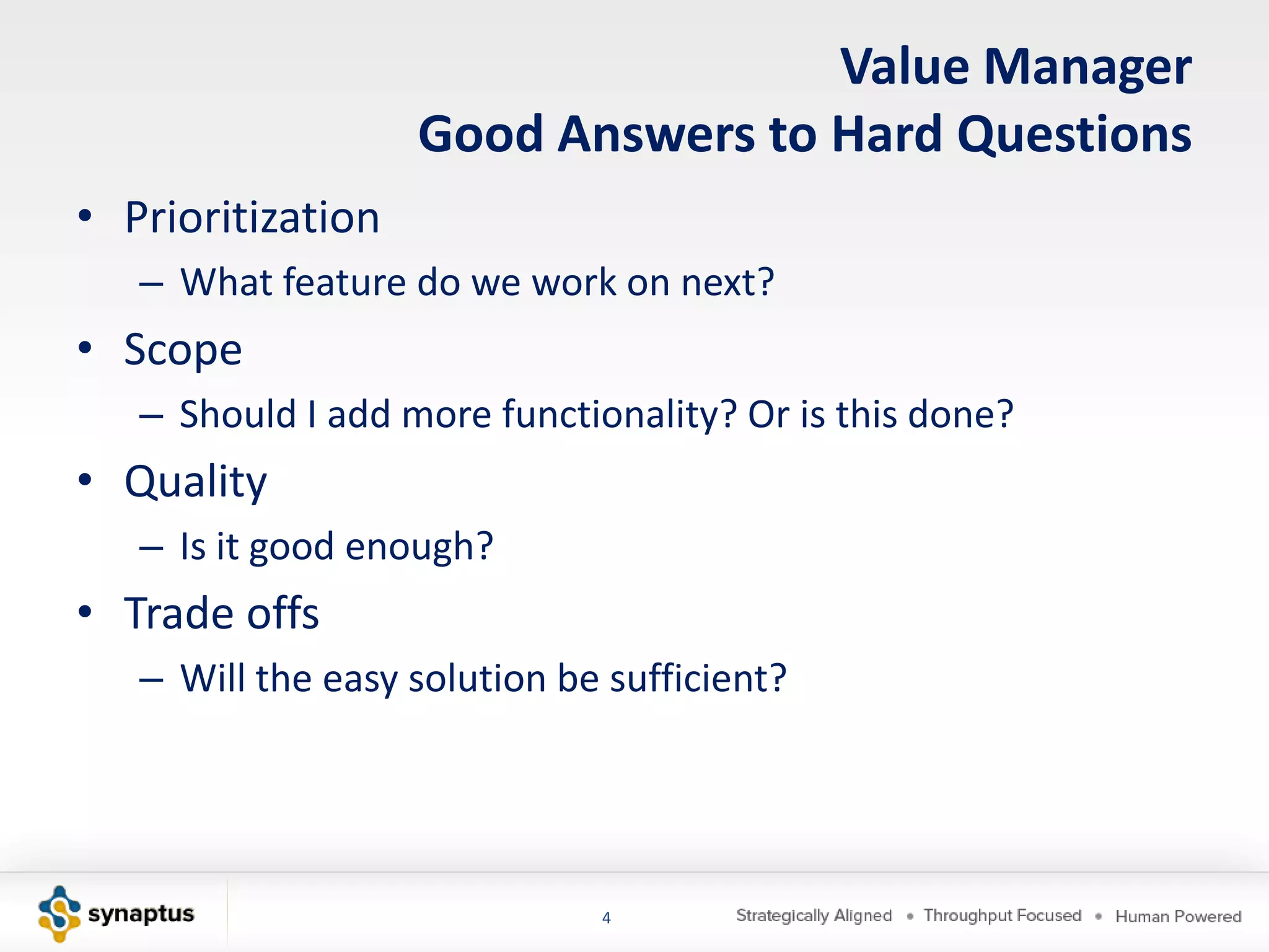 Value Manager
                   Good Answers to Hard Questions
• Prioritization
   – What feature do we work on next?
• Scope
   – Should I add more functionality? Or is this done?
• Quality
   – Is it good enough?
• Trade offs
   – Will the easy solution be sufficient?




                              4
 