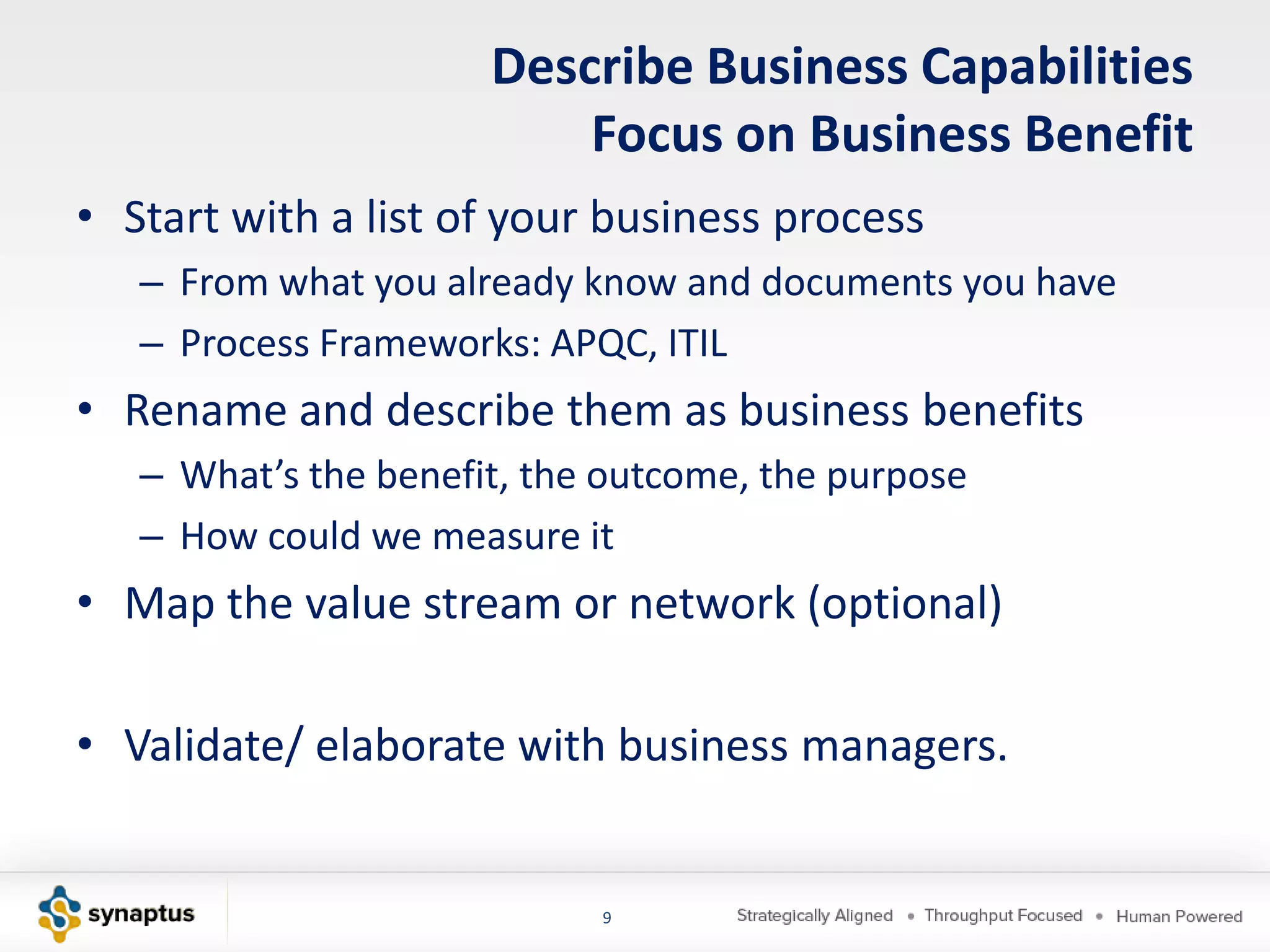 Describe Business Capabilities
                          Focus on Business Benefit
• Start with a list of your business process
   – From what you already know and documents you have
   – Process Frameworks: APQC, ITIL
• Rename and describe them as business benefits
   – What’s the benefit, the outcome, the purpose
   – How could we measure it
• Map the value stream or network (optional)

• Validate/ elaborate with business managers.


                            9
 