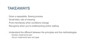 TAKEAWAYS
• Grow a repeatable, flowing process
• Small bites, lots of chewing
• Pivot mercilessly when conditions change
• Recognize when you’re bottlenecking and/or stalling
• Understand the different between the principles and the methodologies
• Kanban implements lean
• Scrum implements lean and agile
 