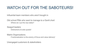 WATCH OUT FOR THE SABOTEURS!
Influential team members who aren’t bought in
Old school PMs who want to manage to a Gantt chart
• Where do I put the due dates?
Seagull leaders
• Distractions & side quests!
Matrix Organizations
• Fractionalization is the enemy of focus and value delivery!
Unengaged customers & stakeholders
 