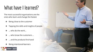 What have I learned?
The most successful organisations are the
ones who learn and change the fastest
❖ Being close to the customer
❖ Tapping the skills and insights of people
❖ … who do the work…
❖ … who know the customers …
❖ … and the products first hand
❖ Being intentional learners
 