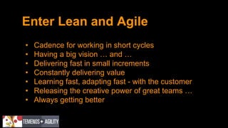 Enter Lean and Agile
• Cadence for working in short cycles
• Having a big vision … and …
• Delivering fast in small increments
• Constantly delivering value
• Learning fast, adapting fast - with the customer
• Releasing the creative power of great teams …
• Always getting better
 