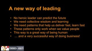A new way of leading
• No heroic leader can predict the future
• We need collective wisdom and learning
• We need patterns that help us deliver fast, learn fast
• These patterns only work when we value people
• This way is a great way of being human
• … and a very successful way of doing business!
 