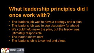 What leadership principles did I
once work with?
• The leader’s job was to have a strategy and a plan
• The leader’s job was to see accurately far ahead
• We could help make the plan, but the leader was
ultimately responsible
• The leader knows best
• The leader’s job is to control and direct
 