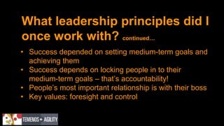 What leadership principles did I
once work with? continued…
• Success depended on setting medium-term goals and
achieving them
• Success depends on locking people in to their
medium-term goals – that’s accountability!
• People’s most important relationship is with their boss
• Key values: foresight and control
 