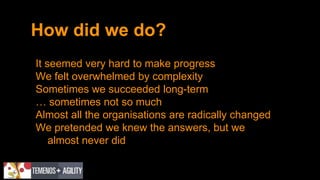How did we do?
It seemed very hard to make progress
We felt overwhelmed by complexity
Sometimes we succeeded long-term
… sometimes not so much
Almost all the organisations are radically changed
We pretended we knew the answers, but we
almost never did
 