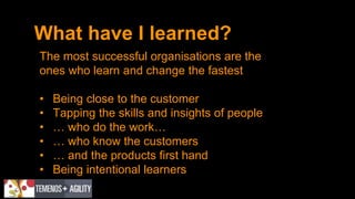 What have I learned?
The most successful organisations are the
ones who learn and change the fastest
• Being close to the customer
• Tapping the skills and insights of people
• … who do the work…
• … who know the customers
• … and the products first hand
• Being intentional learners
 