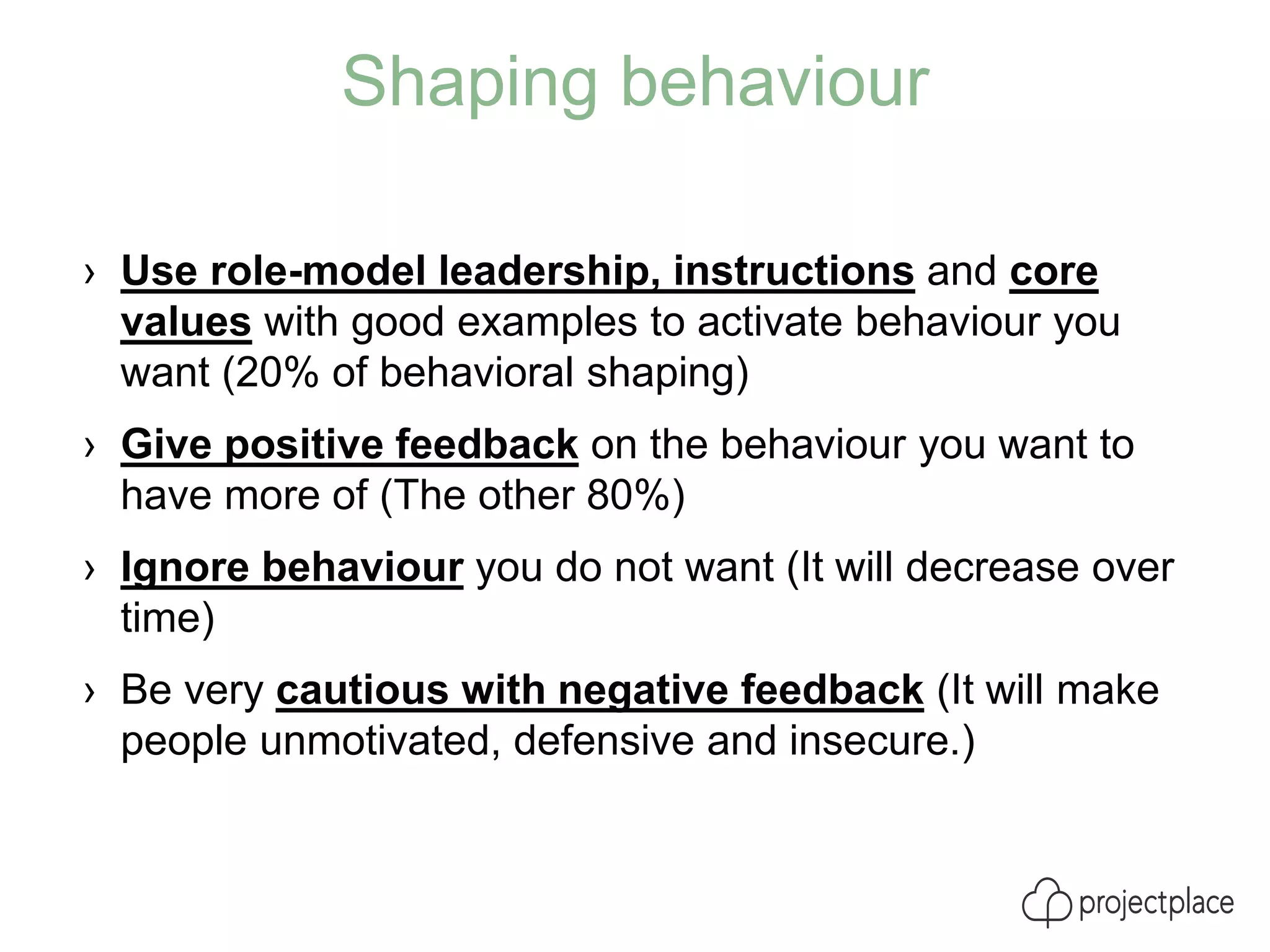 Shaping behaviour
› Use role-model leadership, instructions and core
values with good examples to activate behaviour you
want (20% of behavioral shaping)
› Give positive feedback on the behaviour you want to
have more of (The other 80%)
› Ignore behaviour you do not want (It will decrease over
time)
› Be very cautious with negative feedback (It will make
people unmotivated, defensive and insecure.)
 