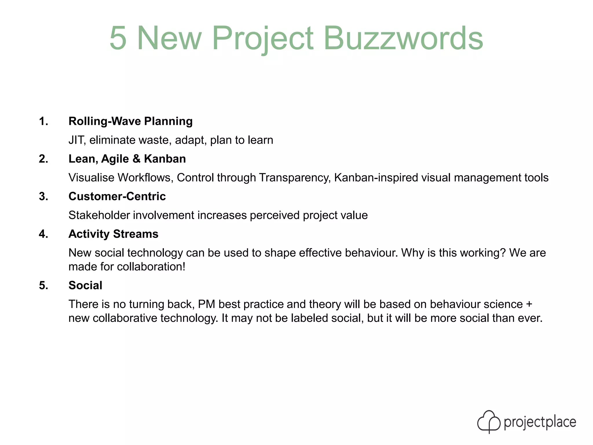 5 New Project Buzzwords
1. Rolling-Wave Planning
JIT, eliminate waste, adapt, plan to learn
2. Lean, Agile & Kanban
Visualise Workflows, Control through Transparency, Kanban-inspired visual management tools
3. Customer-Centric
Stakeholder involvement increases perceived project value
4. Activity Streams
New social technology can be used to shape effective behaviour. Why is this working? We are
made for collaboration!
5. Social
There is no turning back, PM best practice and theory will be based on behaviour science +
new collaborative technology. It may not be labeled social, but it will be more social than ever.
 